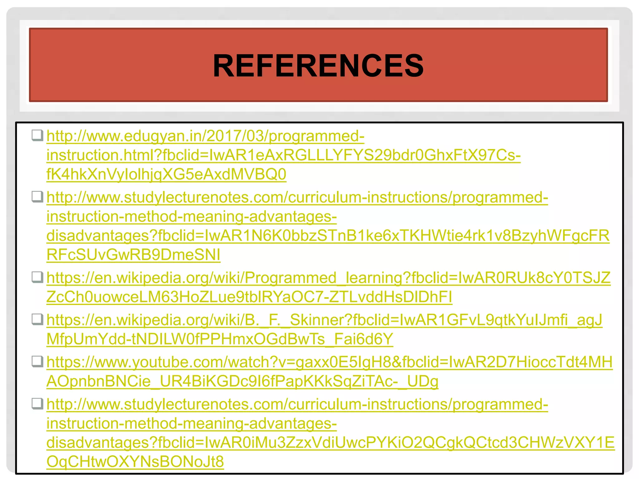 REFERENCES
http://www.edugyan.in/2017/03/programmed-
instruction.html?fbclid=IwAR1eAxRGLLLYFYS29bdr0GhxFtX97Cs-
fK4hkXnVyIolhjqXG5eAxdMVBQ0
http://www.studylecturenotes.com/curriculum-instructions/programmed-
instruction-method-meaning-advantages-
disadvantages?fbclid=IwAR1N6K0bbzSTnB1ke6xTKHWtie4rk1v8BzyhWFgcFR
RFcSUvGwRB9DmeSNI
https://en.wikipedia.org/wiki/Programmed_learning?fbclid=IwAR0RUk8cY0TSJZ
ZcCh0uowceLM63HoZLue9tblRYaOC7-ZTLvddHsDlDhFI
https://en.wikipedia.org/wiki/B._F._Skinner?fbclid=IwAR1GFvL9qtkYuIJmfi_agJ
MfpUmYdd-tNDILW0fPPHmxOGdBwTs_Fai6d6Y
https://www.youtube.com/watch?v=gaxx0E5IgH8&fbclid=IwAR2D7HioccTdt4MH
AOpnbnBNCie_UR4BiKGDc9I6fPapKKkSqZiTAc-_UDg
http://www.studylecturenotes.com/curriculum-instructions/programmed-
instruction-method-meaning-advantages-
disadvantages?fbclid=IwAR0iMu3ZzxVdiUwcPYKiO2QCgkQCtcd3CHWzVXY1E
OqCHtwOXYNsBONoJt8
 