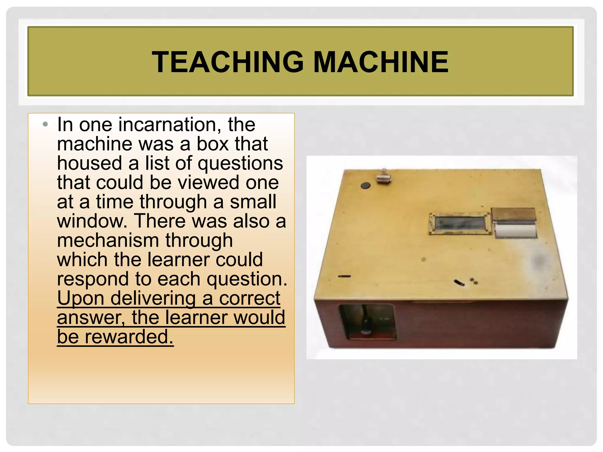 TEACHING MACHINE
• In one incarnation, the
machine was a box that
housed a list of questions
that could be viewed one
at a time through a small
window. There was also a
mechanism through
which the learner could
respond to each question.
Upon delivering a correct
answer, the learner would
be rewarded.
 