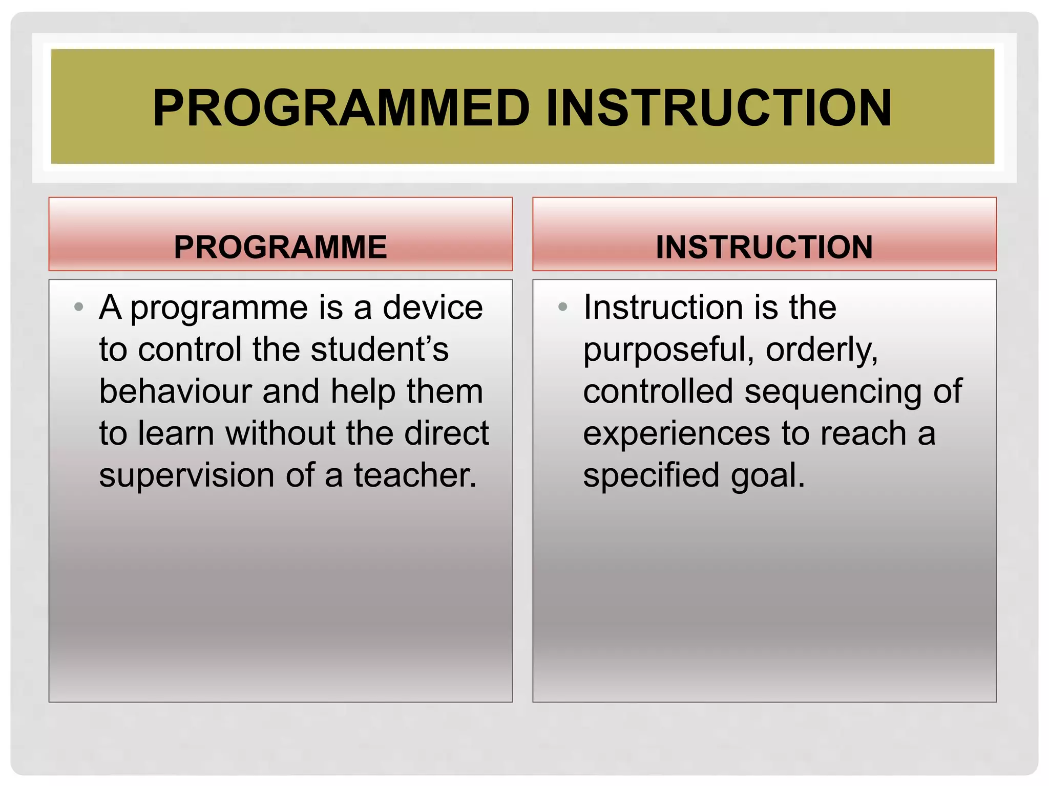 PROGRAMMED INSTRUCTION
PROGRAMME
• A programme is a device
to control the student’s
behaviour and help them
to learn without the direct
supervision of a teacher.
INSTRUCTION
• Instruction is the
purposeful, orderly,
controlled sequencing of
experiences to reach a
specified goal.
 