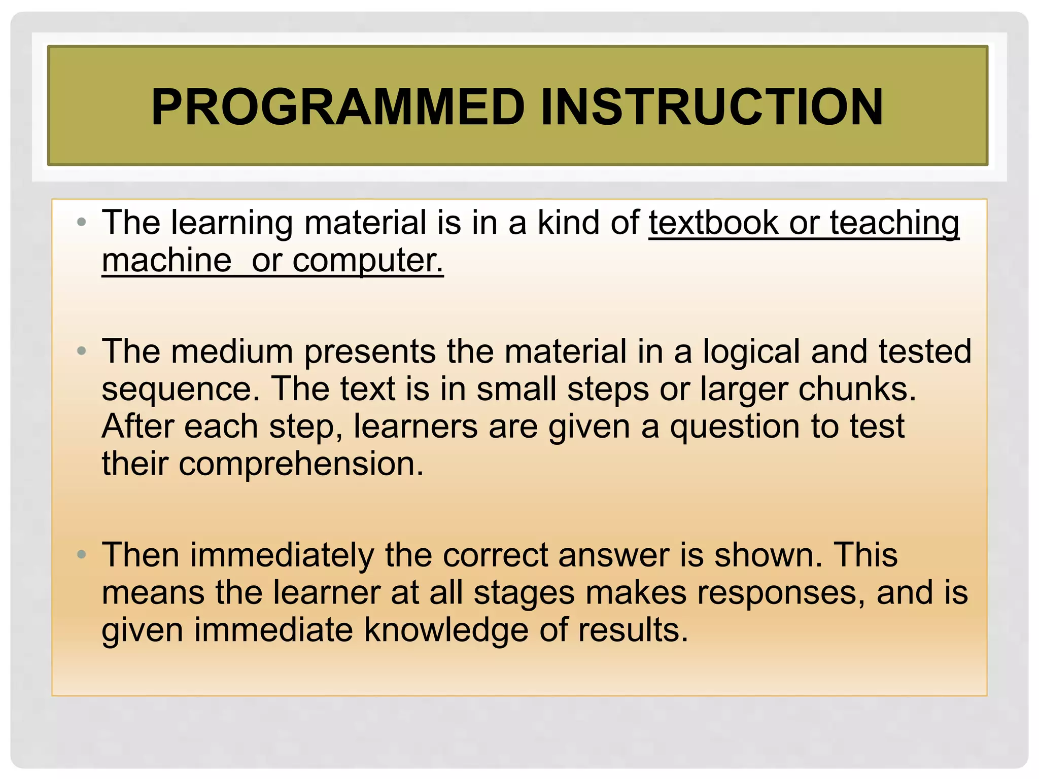 PROGRAMMED INSTRUCTION
• The learning material is in a kind of textbook or teaching
machine or computer.
• The medium presents the material in a logical and tested
sequence. The text is in small steps or larger chunks.
After each step, learners are given a question to test
their comprehension.
• Then immediately the correct answer is shown. This
means the learner at all stages makes responses, and is
given immediate knowledge of results.
 
