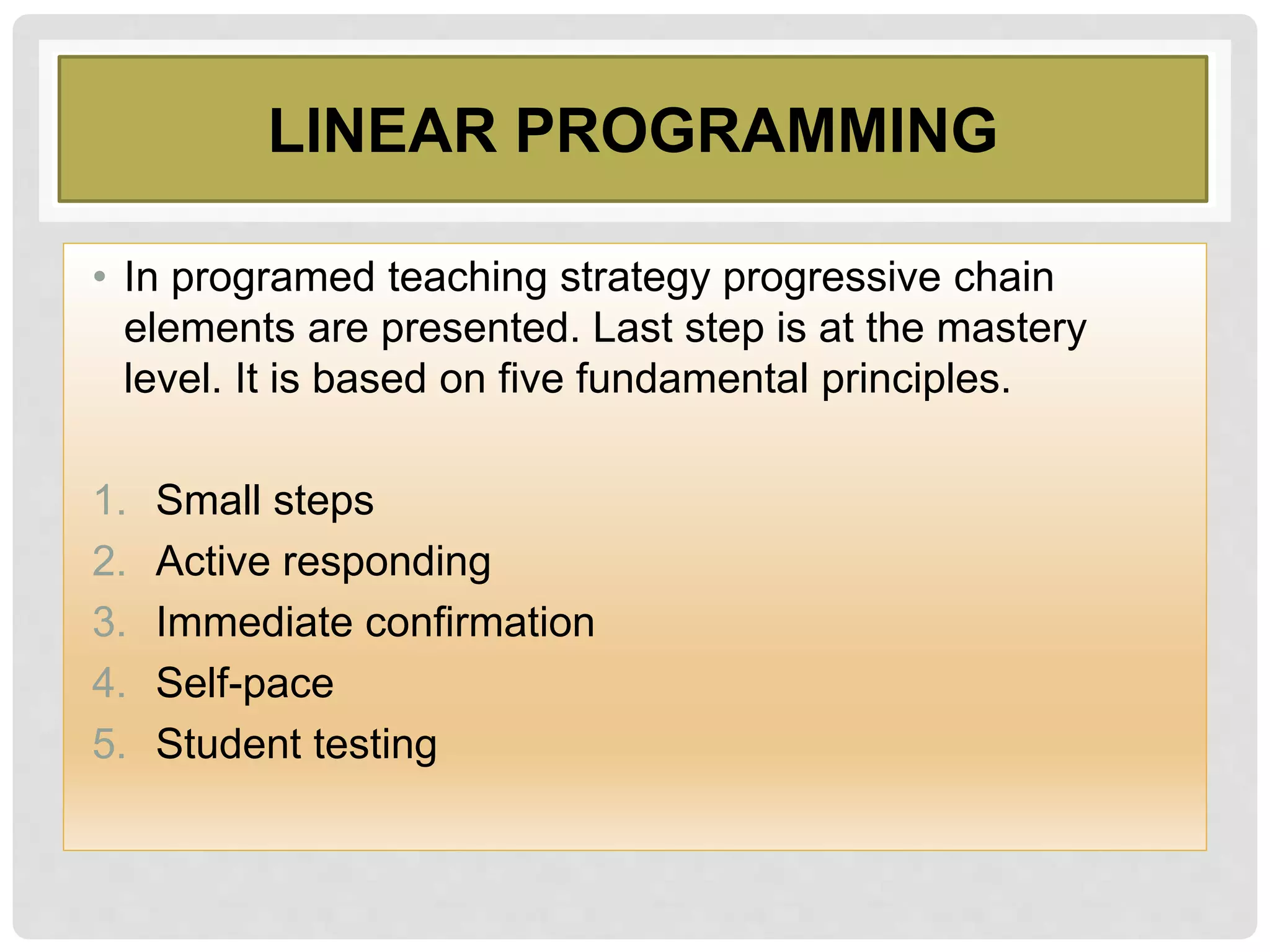 LINEAR PROGRAMMING
• In programed teaching strategy progressive chain
elements are presented. Last step is at the mastery
level. It is based on five fundamental principles.
1. Small steps
2. Active responding
3. Immediate confirmation
4. Self-pace
5. Student testing
 