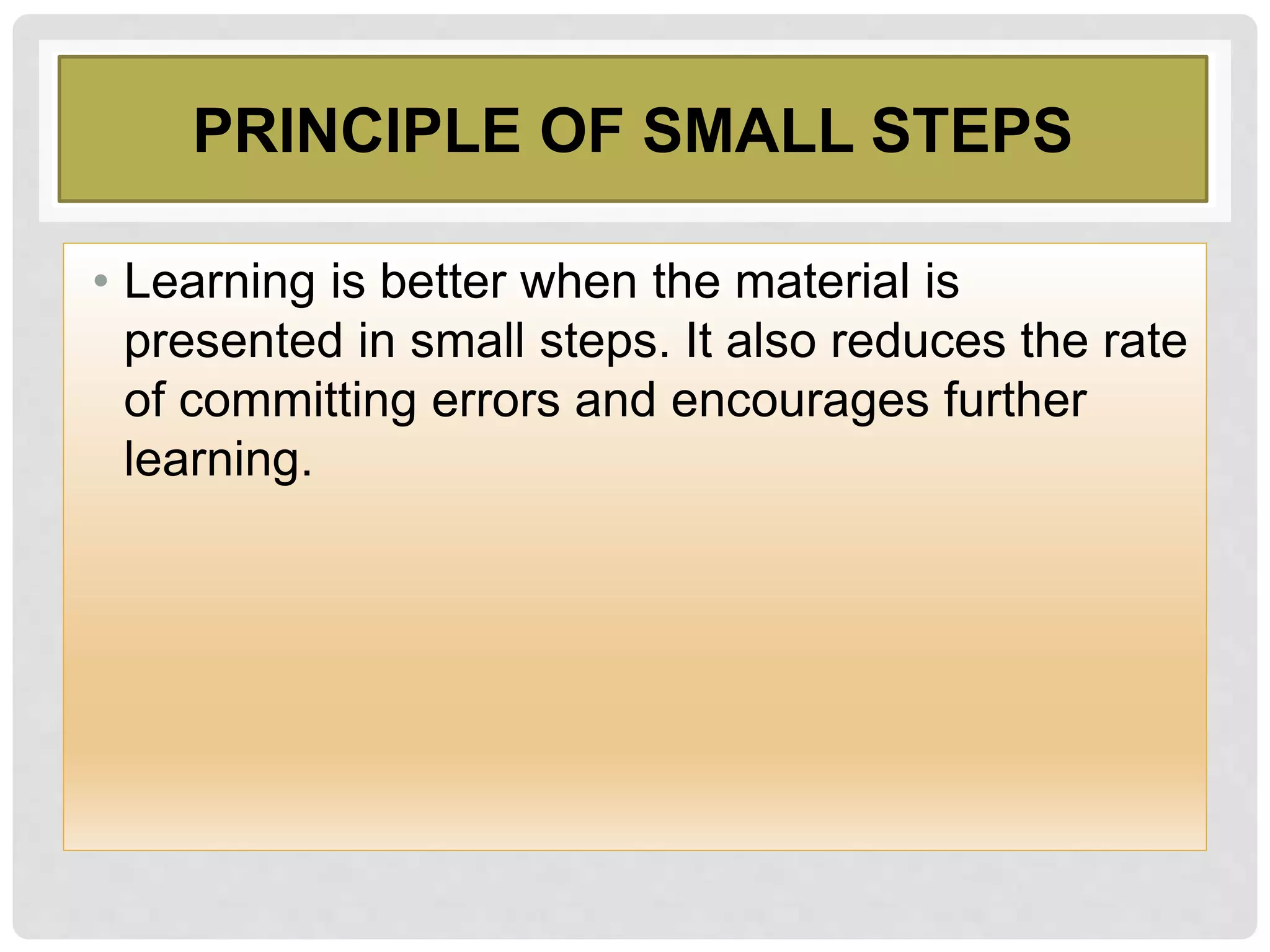 PRINCIPLE OF SMALL STEPS
• Learning is better when the material is
presented in small steps. It also reduces the rate
of committing errors and encourages further
learning.
 