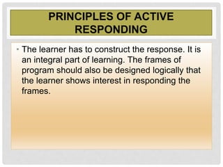 PRINCIPLES OF ACTIVE
RESPONDING
• The learner has to construct the response. It is
an integral part of learning. The frames of
program should also be designed logically that
the learner shows interest in responding the
frames.
 