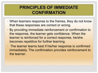 PRINCIPLES OF IMMEDIATE
CONFIRMATION
• When learners response to the frames, they do not know
that these responses are correct or wrong.
• By providing immediate reinforcement or confirmation to
the response, the learner gets confidence. When the
learner is reinforced for a correct response, he/she
becomes repetitive for further learning.
• The learner learns best if his/her response is confirmed
immediately. The confirmation provides reinforcement to
the learner.
 