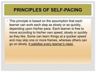 PRINCIPLES OF SELF-PACING
• This principle is based on the assumption that each
learner can work each step as slowly or as quickly,
depending upon his/her pace. Each learner is free to
move according to his/her own speed, slowly or quickly
as they like. Some can learn things at a quicker speed
and may skip one or more frames, whereas others can
go on slowly. It satisfies every learner’s need.
 