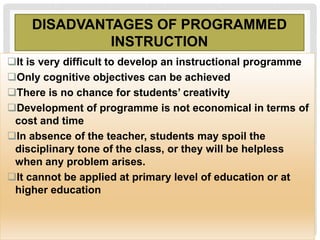DISADVANTAGES OF PROGRAMMED
INSTRUCTION
It is very difficult to develop an instructional programme
Only cognitive objectives can be achieved
There is no chance for students’ creativity
Development of programme is not economical in terms of
cost and time
In absence of the teacher, students may spoil the
disciplinary tone of the class, or they will be helpless
when any problem arises.
It cannot be applied at primary level of education or at
higher education
 
