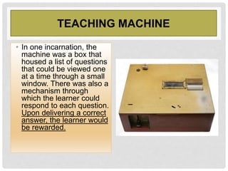 TEACHING MACHINE
• In one incarnation, the
machine was a box that
housed a list of questions
that could be viewed one
at a time through a small
window. There was also a
mechanism through
which the learner could
respond to each question.
Upon delivering a correct
answer, the learner would
be rewarded.
 