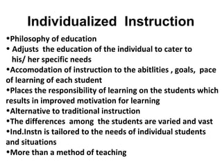 Individualized Instruction
•Philosophy of education
• Adjusts the education of the individual to cater to
his/ her specific needs
•Accomodation of instruction to the abitlities , goals, pace
of learning of each student
•Places the responsibility of learning on the students which
results in improved motivation for learning
•Alternative to traditional instruction
•The differences among the students are varied and vast
•Ind.Instn is tailored to the needs of individual students
and situations
•More than a method of teaching
 