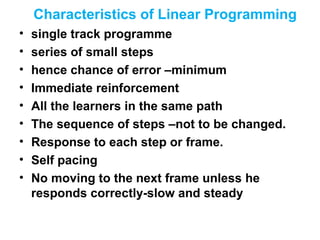 Characteristics of Linear Programming
• single track programme
• series of small steps
• hence chance of error –minimum
• Immediate reinforcement
• All the learners in the same path
• The sequence of steps –not to be changed.
• Response to each step or frame.
• Self pacing
• No moving to the next frame unless he
responds correctly-slow and steady
 