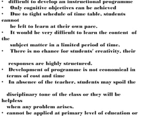 • difficult to develop an instructional programme
• Only cognitive objectives can be achieved
• Due to tight schedule of time table, students
cannot
be left to learn at their own pace.
• It would be very difficult to learn the content of
the
subject matter in a limited period of time.
• There is no chance for students’ creativity, their
responses are highly structured.
• Development of programme is not economical in
terms of cost and time
• In absence of the teacher, students may spoil the
disciplinary tone of the class or they will be
helpless
when any problem arises.
• cannot be applied at primary level of education or
 