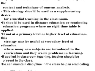 •A programmer should have thorough knowledge of
the
content and technique of content analysis.
• This strategy should be used as a supplementary
device
for remedial teaching in the class room.
•It should be used in distance education or continuing
education programs where no rigid time table is
applied.
•If not at a primary level or higher level of education,
this
strategy may be useful at secondary level of
education
where many new subjects are introduced in the
curriculum and they create problems in learning.
•If applied in classroom teaching, teacher should be
present in the class.
•He can maintain discipline in the class help in eradicating
 