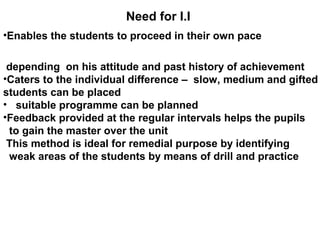 Need for I.I
•Enables the students to proceed in their own pace
depending on his attitude and past history of achievement
•Caters to the individual difference – slow, medium and gifted
students can be placed
• suitable programme can be planned
•Feedback provided at the regular intervals helps the pupils
to gain the master over the unit
This method is ideal for remedial purpose by identifying
weak areas of the students by means of drill and practice
 