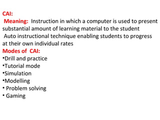 CAI:
Meaning: Instruction in which a computer is used to present
substantial amount of learning material to the student
Auto instructional technique enabling students to progress
at their own individual rates
Modes of CAI:
•Drill and practice
•Tutorial mode
•Simulation
•Modelling
• Problem solving
• Gaming
 