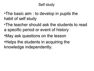 Self study
•The basic aim : to develop in pupils the
habit of self study
•The teacher should ask the students to read
a specific period or event of history
•May ask questions on the lesson
•Helps the students in acquiring the
knowledge independently.
 