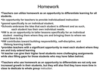 Homework
Teachers can utilize homework as an opportunity to differentiate learning for all
students.
An opportunity for teachers to provide individualized instruction
geared specifically to an individual student.
Schools embraces the idea that each student is different and as such,
each student has their own individual needs.
HW is as an opportunity to tailor lessons specifically for an individual
student meeting them where they are and bringing them to where we
want them to be
HW contributes toward building responsibility, self-discipline, and
lifelong learning habits
provides teachers with a significant opportunity to meet each student where they
are and truly extend learning
A teacher can give their higher level students more challenging assignments
while also filling gaps for those students who may have fallen behind.
Teachers who use homework as an opportunity to differentiate we not only see
increased growth in their students, but they will also find they have more time in
class to dedicate to whole group instruction.
 