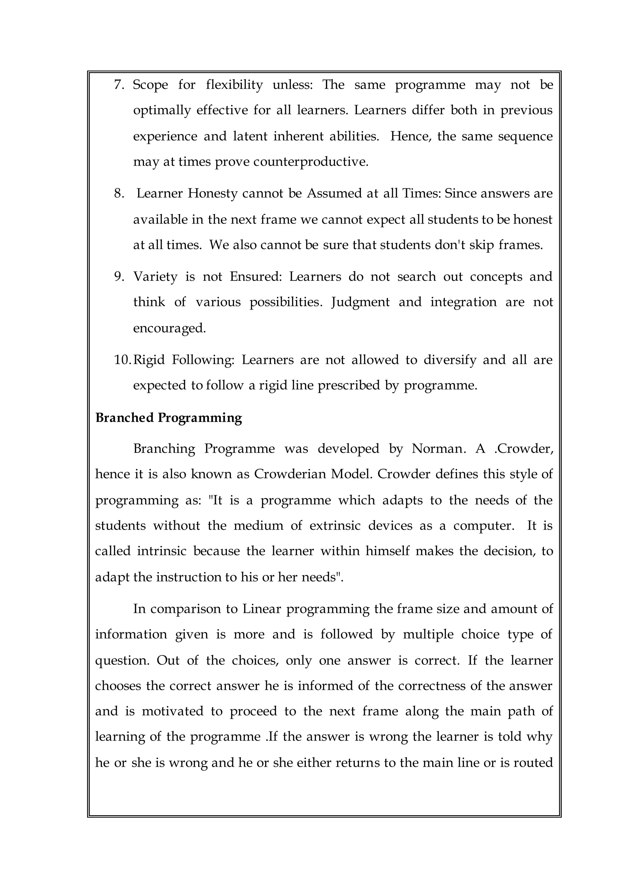 7. Scope for flexibility unless: The same programme may not be
optimally effective for all learners. Learners differ both in previous
experience and latent inherent abilities. Hence, the same sequence
may at times prove counterproductive.
8. Learner Honesty cannot be Assumed at all Times: Since answers are
available in the next frame we cannot expect all students to be honest
at all times. We also cannot be sure that students don't skip frames.
9. Variety is not Ensured: Learners do not search out concepts and
think of various possibilities. Judgment and integration are not
encouraged.
10.Rigid Following: Learners are not allowed to diversify and all are
expected to follow a rigid line prescribed by programme.
Branched Programming
Branching Programme was developed by Norman. A .Crowder,
hence it is also known as Crowderian Model. Crowder defines this style of
programming as: "It is a programme which adapts to the needs of the
students without the medium of extrinsic devices as a computer. It is
called intrinsic because the learner within himself makes the decision, to
adapt the instruction to his or her needs".
In comparison to Linear programming the frame size and amount of
information given is more and is followed by multiple choice type of
question. Out of the choices, only one answer is correct. If the learner
chooses the correct answer he is informed of the correctness of the answer
and is motivated to proceed to the next frame along the main path of
learning of the programme .If the answer is wrong the learner is told why
he or she is wrong and he or she either returns to the main line or is routed
 