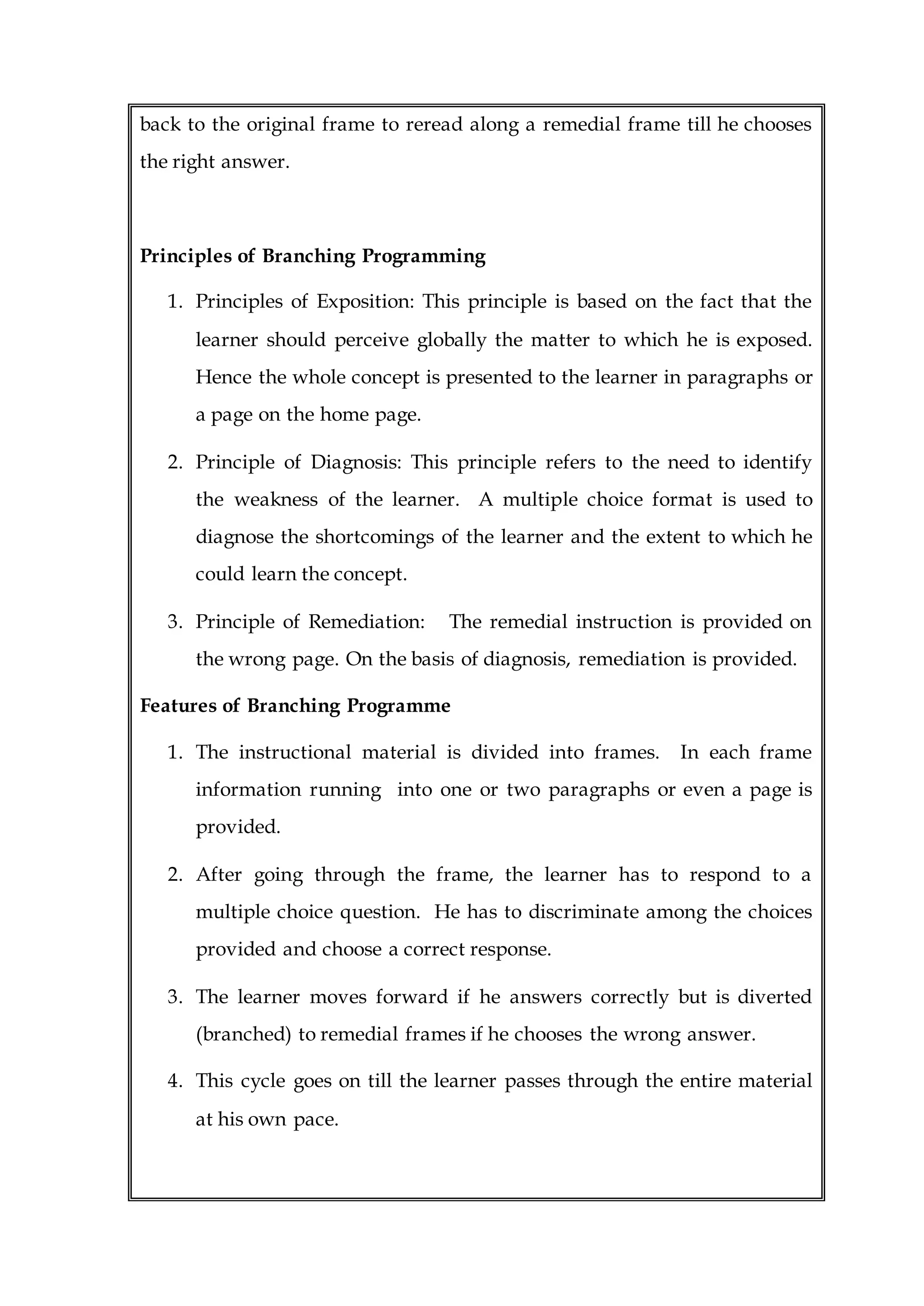back to the original frame to reread along a remedial frame till he chooses
the right answer.
Principles of Branching Programming
1. Principles of Exposition: This principle is based on the fact that the
learner should perceive globally the matter to which he is exposed.
Hence the whole concept is presented to the learner in paragraphs or
a page on the home page.
2. Principle of Diagnosis: This principle refers to the need to identify
the weakness of the learner. A multiple choice format is used to
diagnose the shortcomings of the learner and the extent to which he
could learn the concept.
3. Principle of Remediation: The remedial instruction is provided on
the wrong page. On the basis of diagnosis, remediation is provided.
Features of Branching Programme
1. The instructional material is divided into frames. In each frame
information running into one or two paragraphs or even a page is
provided.
2. After going through the frame, the learner has to respond to a
multiple choice question. He has to discriminate among the choices
provided and choose a correct response.
3. The learner moves forward if he answers correctly but is diverted
(branched) to remedial frames if he chooses the wrong answer.
4. This cycle goes on till the learner passes through the entire material
at his own pace.
 