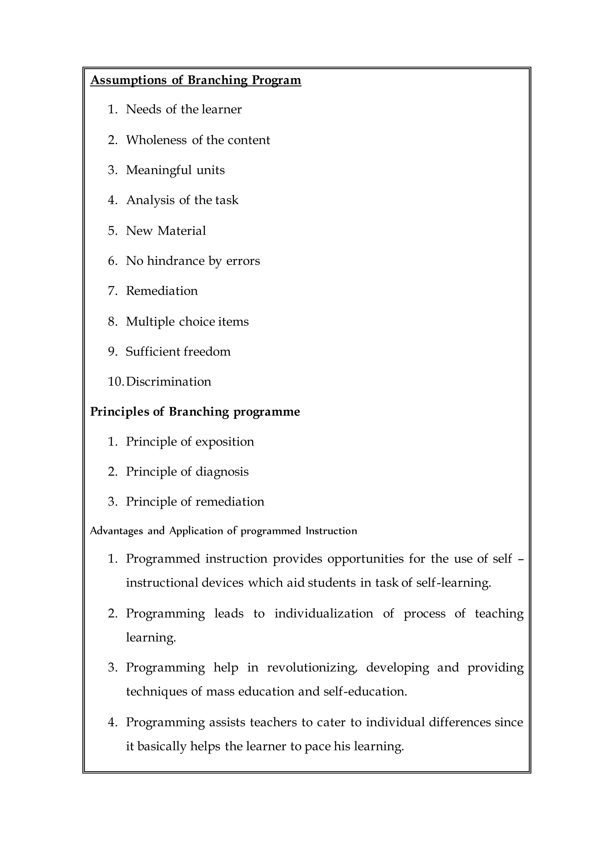 Assumptions of Branching Program
1. Needs of the learner
2. Wholeness of the content
3. Meaningful units
4. Analysis of the task
5. New Material
6. No hindrance by errors
7. Remediation
8. Multiple choice items
9. Sufficient freedom
10.Discrimination
Principles of Branching programme
1. Principle of exposition
2. Principle of diagnosis
3. Principle of remediation
Advantages and Application of programmed Instruction
1. Programmed instruction provides opportunities for the use of self –
instructional devices which aid students in task of self-learning.
2. Programming leads to individualization of process of teaching
learning.
3. Programming help in revolutionizing, developing and providing
techniques of mass education and self-education.
4. Programming assists teachers to cater to individual differences since
it basically helps the learner to pace his learning.
 