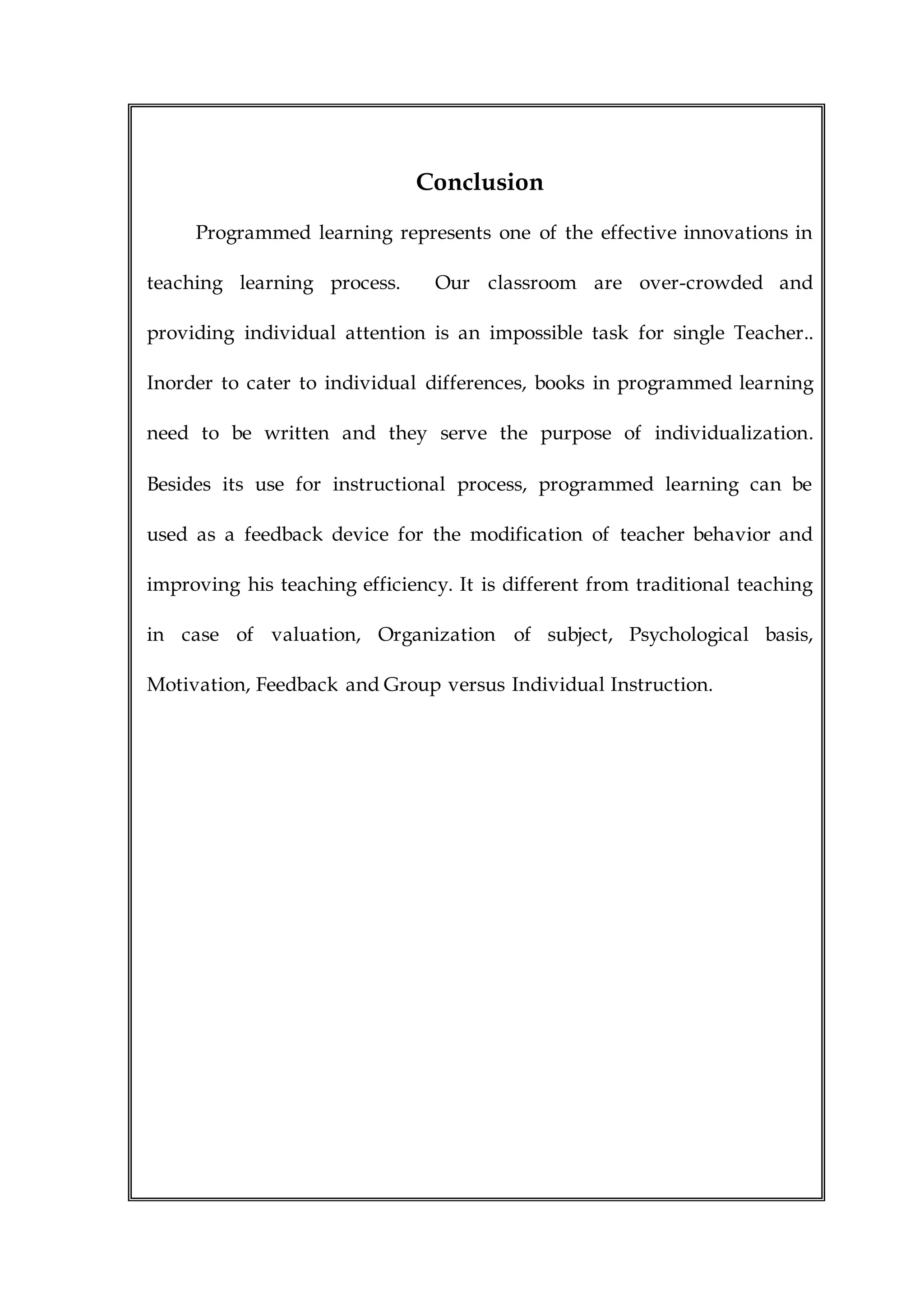 Conclusion
Programmed learning represents one of the effective innovations in
teaching learning process. Our classroom are over-crowded and
providing individual attention is an impossible task for single Teacher..
Inorder to cater to individual differences, books in programmed learning
need to be written and they serve the purpose of individualization.
Besides its use for instructional process, programmed learning can be
used as a feedback device for the modification of teacher behavior and
improving his teaching efficiency. It is different from traditional teaching
in case of valuation, Organization of subject, Psychological basis,
Motivation, Feedback and Group versus Individual Instruction.
 