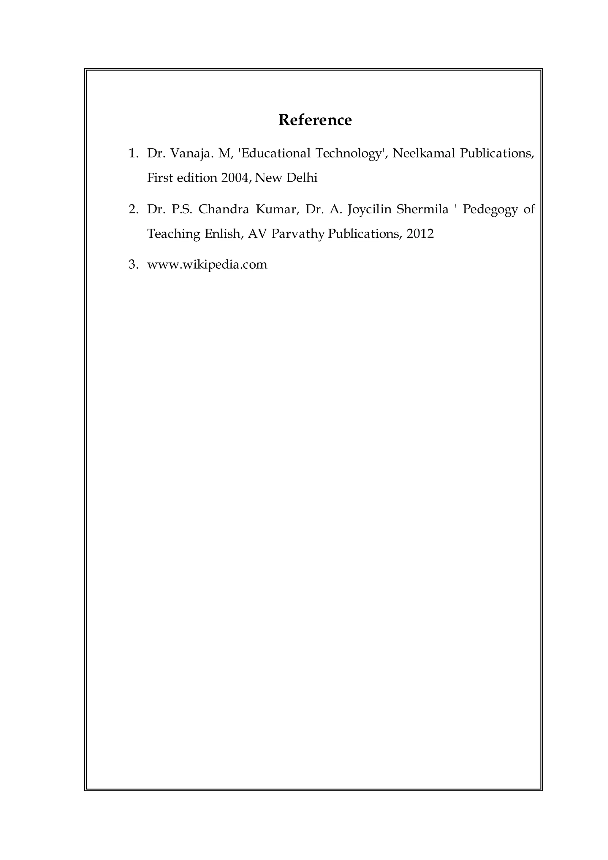Reference
1. Dr. Vanaja. M, 'Educational Technology', Neelkamal Publications,
First edition 2004, New Delhi
2. Dr. P.S. Chandra Kumar, Dr. A. Joycilin Shermila ' Pedegogy of
Teaching Enlish, AV Parvathy Publications, 2012
3. www.wikipedia.com
 
