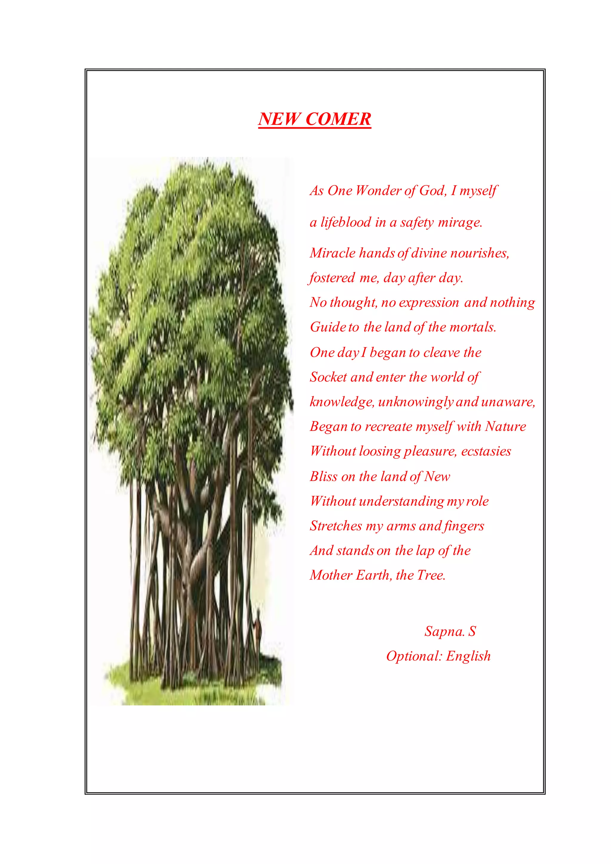 NEW COMER
As One Wonder of God, I myself
a lifeblood in a safety mirage.
Miracle handsof divine nourishes,
fostered me, day after day.
No thought, no expression and nothing
Guideto the land of the mortals.
One dayI began to cleave the
Socket and enter the world of
knowledge, unknowinglyand unaware,
Began to recreate myself with Nature
Without loosing pleasure, ecstasies
Bliss on the land of New
Without understanding myrole
Stretches my arms and fingers
And standson the lap of the
Mother Earth, the Tree.
Sapna. S
Optional: English
 