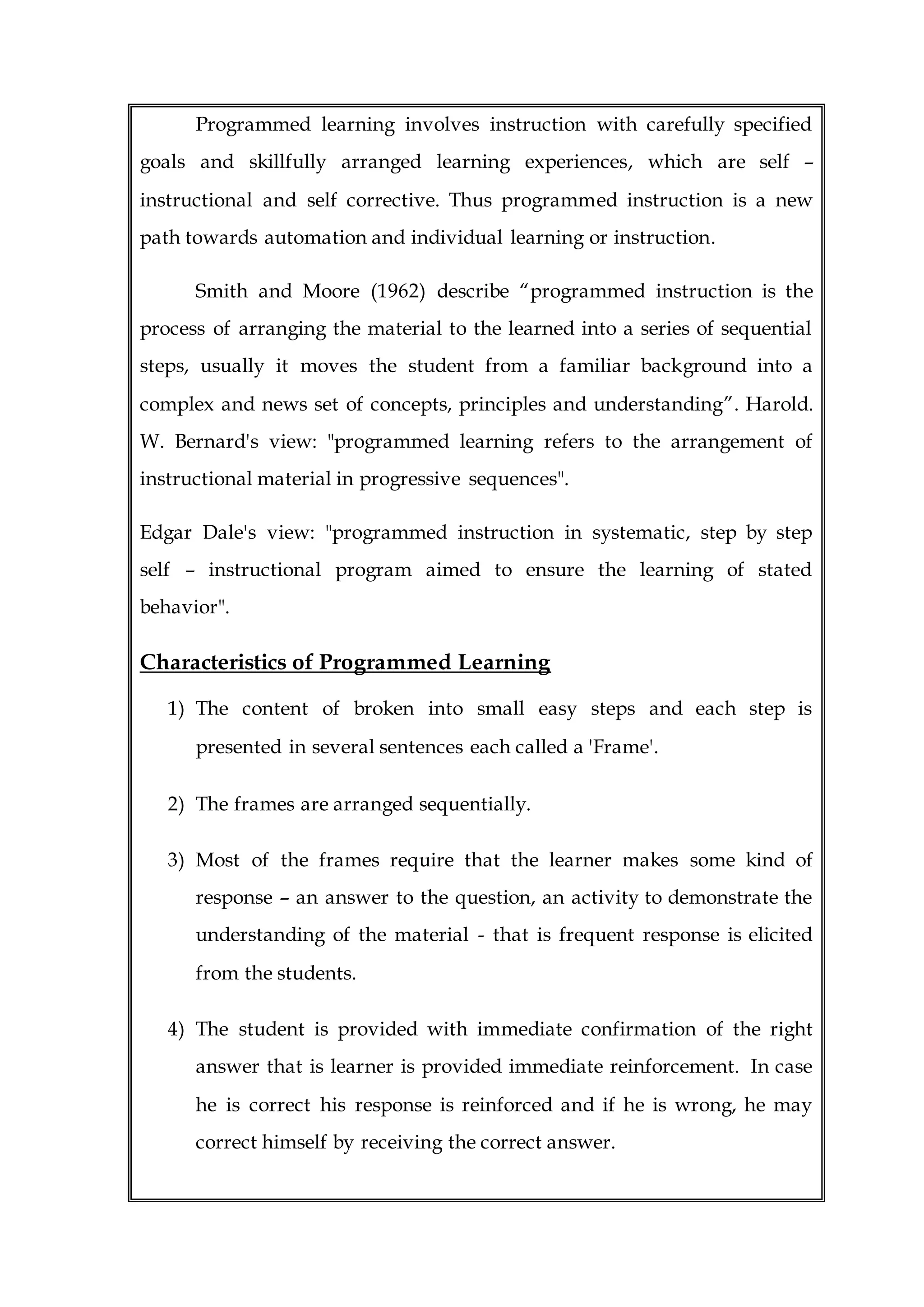 Programmed learning involves instruction with carefully specified
goals and skillfully arranged learning experiences, which are self –
instructional and self corrective. Thus programmed instruction is a new
path towards automation and individual learning or instruction.
Smith and Moore (1962) describe “programmed instruction is the
process of arranging the material to the learned into a series of sequential
steps, usually it moves the student from a familiar background into a
complex and news set of concepts, principles and understanding”. Harold.
W. Bernard's view: "programmed learning refers to the arrangement of
instructional material in progressive sequences".
Edgar Dale's view: "programmed instruction in systematic, step by step
self – instructional program aimed to ensure the learning of stated
behavior".
Characteristics of Programmed Learning
1) The content of broken into small easy steps and each step is
presented in several sentences each called a 'Frame'.
2) The frames are arranged sequentially.
3) Most of the frames require that the learner makes some kind of
response – an answer to the question, an activity to demonstrate the
understanding of the material - that is frequent response is elicited
from the students.
4) The student is provided with immediate confirmation of the right
answer that is learner is provided immediate reinforcement. In case
he is correct his response is reinforced and if he is wrong, he may
correct himself by receiving the correct answer.
 