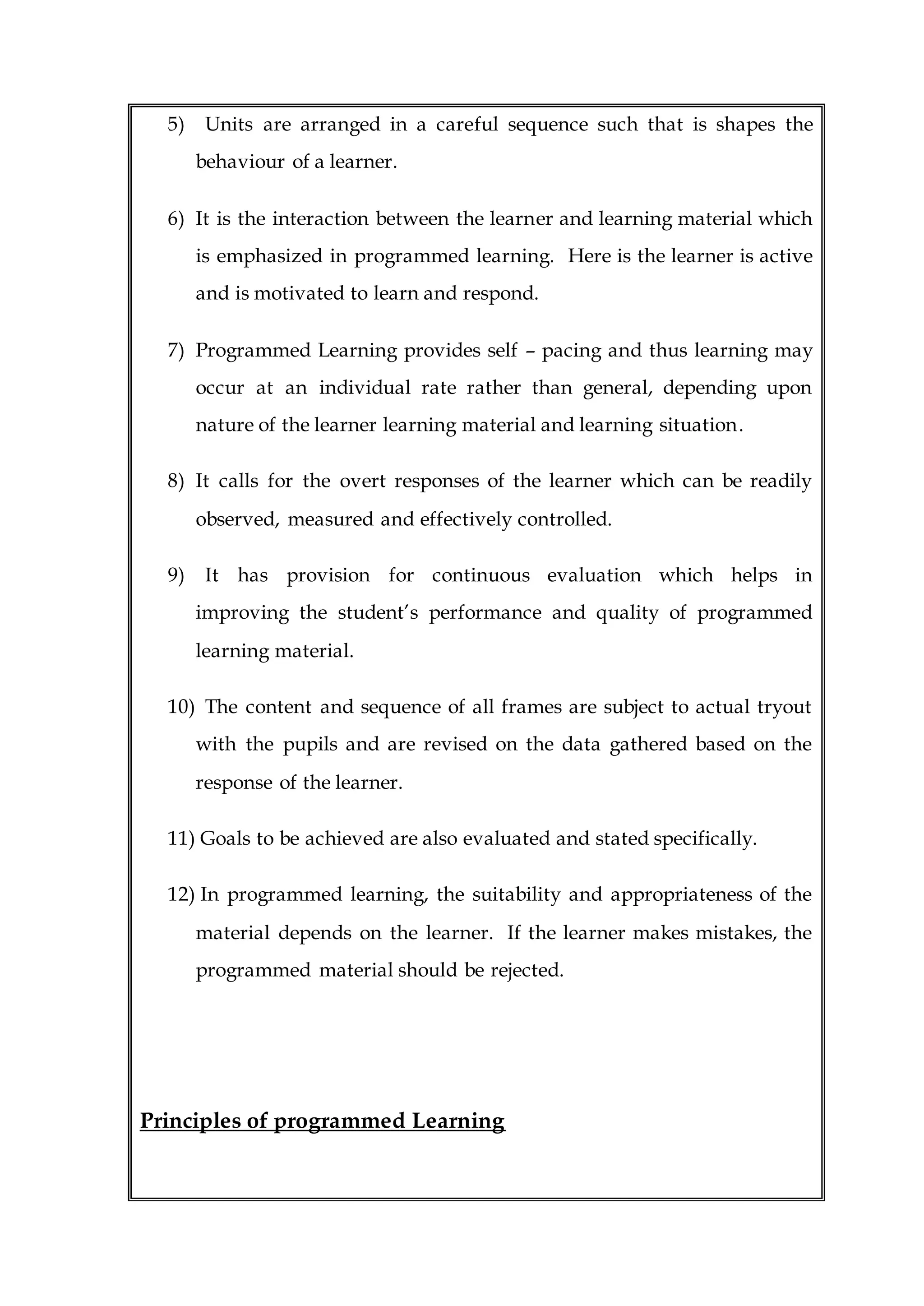 5) Units are arranged in a careful sequence such that is shapes the
behaviour of a learner.
6) It is the interaction between the learner and learning material which
is emphasized in programmed learning. Here is the learner is active
and is motivated to learn and respond.
7) Programmed Learning provides self – pacing and thus learning may
occur at an individual rate rather than general, depending upon
nature of the learner learning material and learning situation.
8) It calls for the overt responses of the learner which can be readily
observed, measured and effectively controlled.
9) It has provision for continuous evaluation which helps in
improving the student’s performance and quality of programmed
learning material.
10) The content and sequence of all frames are subject to actual tryout
with the pupils and are revised on the data gathered based on the
response of the learner.
11) Goals to be achieved are also evaluated and stated specifically.
12) In programmed learning, the suitability and appropriateness of the
material depends on the learner. If the learner makes mistakes, the
programmed material should be rejected.
Principles of programmed Learning
 