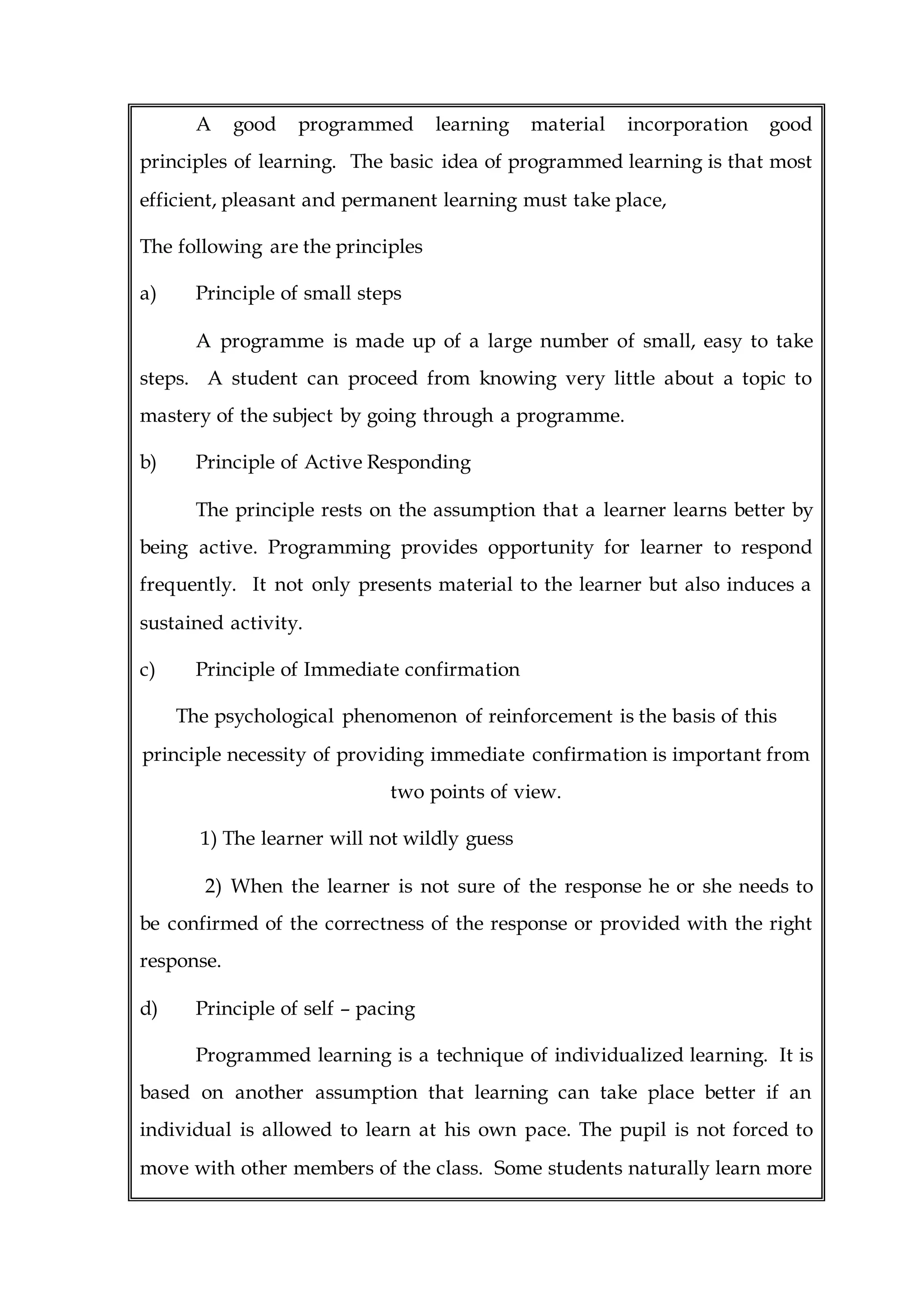 A good programmed learning material incorporation good
principles of learning. The basic idea of programmed learning is that most
efficient, pleasant and permanent learning must take place,
The following are the principles
a) Principle of small steps
A programme is made up of a large number of small, easy to take
steps. A student can proceed from knowing very little about a topic to
mastery of the subject by going through a programme.
b) Principle of Active Responding
The principle rests on the assumption that a learner learns better by
being active. Programming provides opportunity for learner to respond
frequently. It not only presents material to the learner but also induces a
sustained activity.
c) Principle of Immediate confirmation
The psychological phenomenon of reinforcement is the basis of this
principle necessity of providing immediate confirmation is important from
two points of view.
1) The learner will not wildly guess
2) When the learner is not sure of the response he or she needs to
be confirmed of the correctness of the response or provided with the right
response.
d) Principle of self – pacing
Programmed learning is a technique of individualized learning. It is
based on another assumption that learning can take place better if an
individual is allowed to learn at his own pace. The pupil is not forced to
move with other members of the class. Some students naturally learn more
 