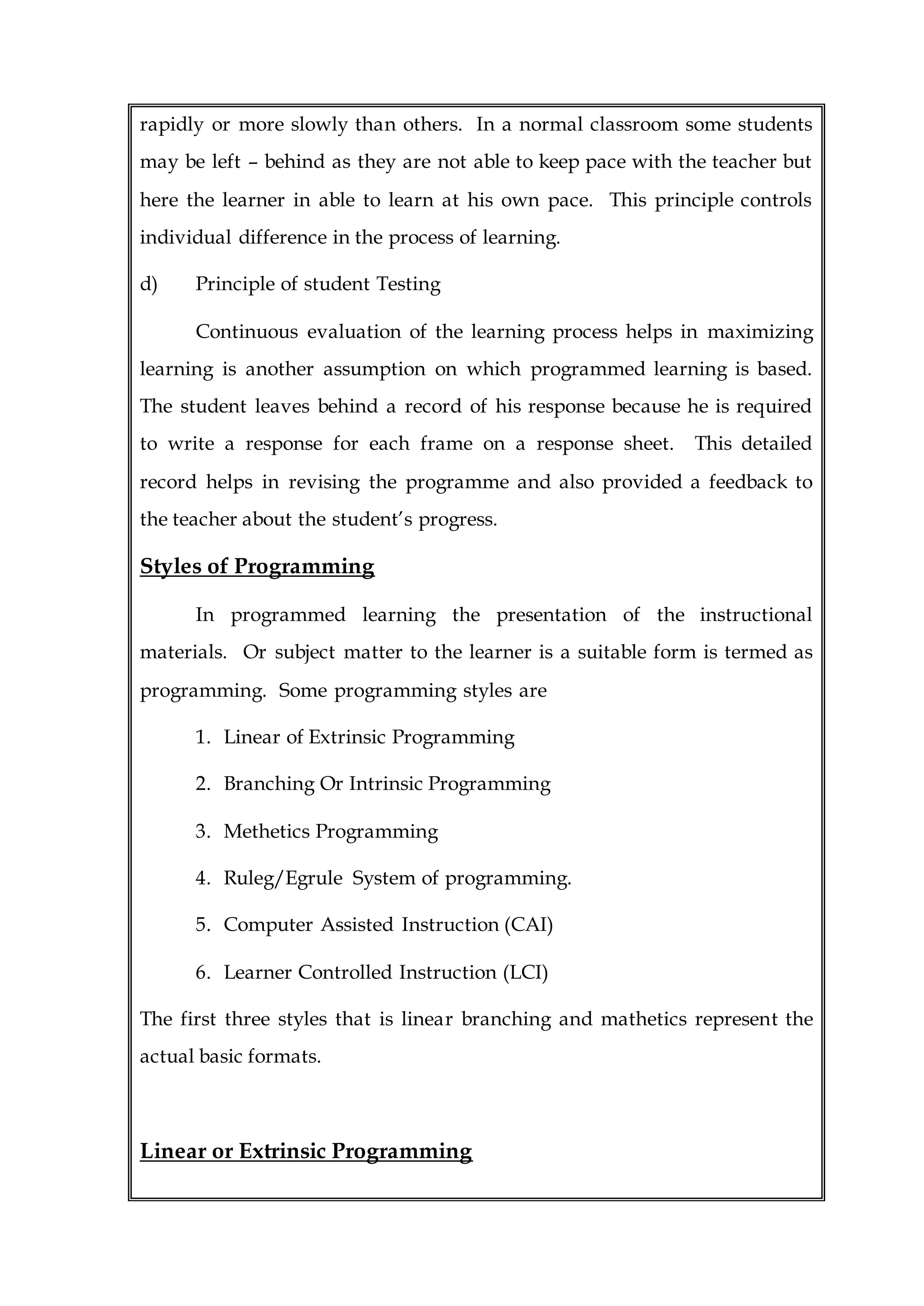 rapidly or more slowly than others. In a normal classroom some students
may be left – behind as they are not able to keep pace with the teacher but
here the learner in able to learn at his own pace. This principle controls
individual difference in the process of learning.
d) Principle of student Testing
Continuous evaluation of the learning process helps in maximizing
learning is another assumption on which programmed learning is based.
The student leaves behind a record of his response because he is required
to write a response for each frame on a response sheet. This detailed
record helps in revising the programme and also provided a feedback to
the teacher about the student’s progress.
Styles of Programming
In programmed learning the presentation of the instructional
materials. Or subject matter to the learner is a suitable form is termed as
programming. Some programming styles are
1. Linear of Extrinsic Programming
2. Branching Or Intrinsic Programming
3. Methetics Programming
4. Ruleg/Egrule System of programming.
5. Computer Assisted Instruction (CAI)
6. Learner Controlled Instruction (LCI)
The first three styles that is linear branching and mathetics represent the
actual basic formats.
Linear or Extrinsic Programming
 