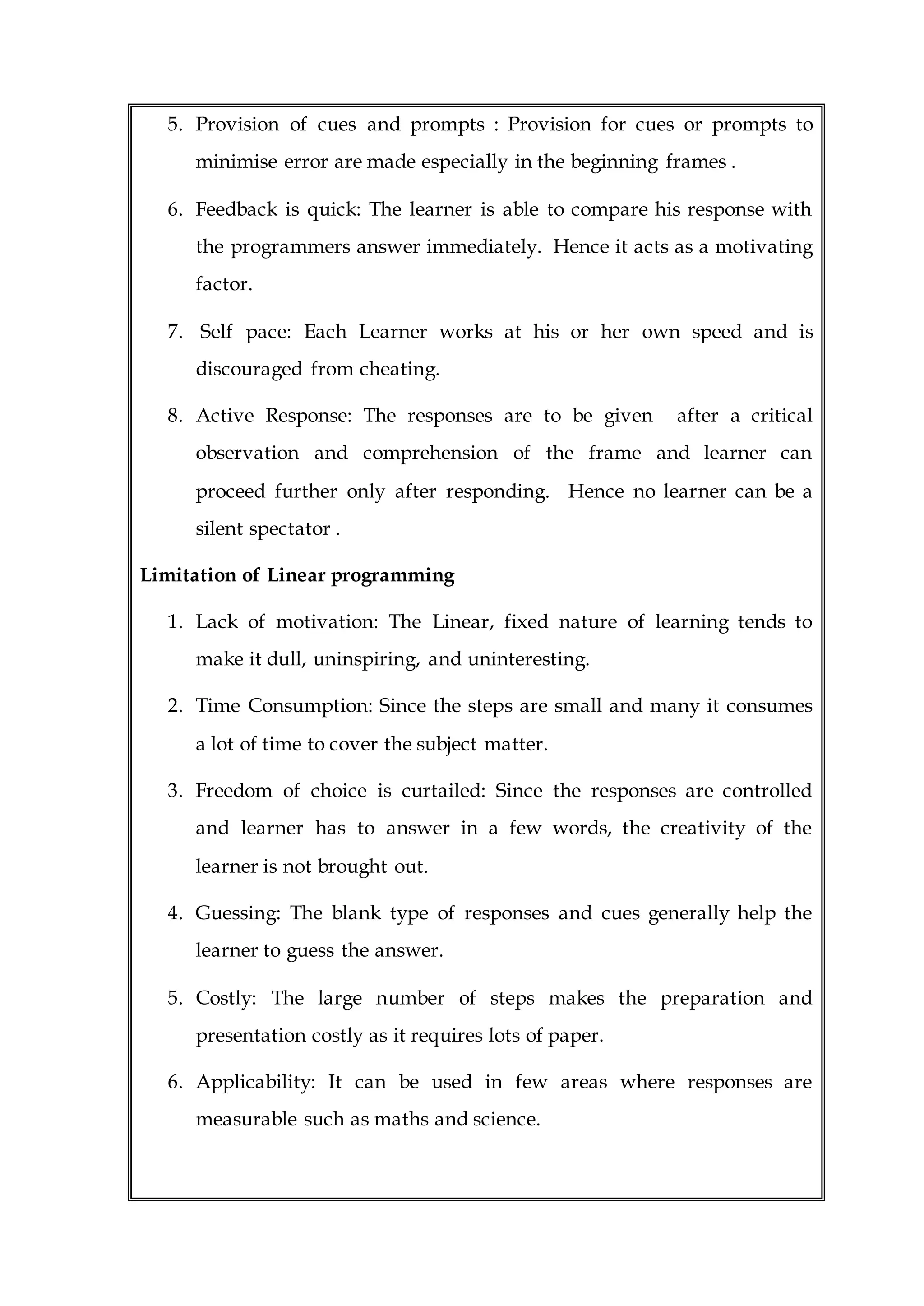5. Provision of cues and prompts : Provision for cues or prompts to
minimise error are made especially in the beginning frames .
6. Feedback is quick: The learner is able to compare his response with
the programmers answer immediately. Hence it acts as a motivating
factor.
7. Self pace: Each Learner works at his or her own speed and is
discouraged from cheating.
8. Active Response: The responses are to be given after a critical
observation and comprehension of the frame and learner can
proceed further only after responding. Hence no learner can be a
silent spectator .
Limitation of Linear programming
1. Lack of motivation: The Linear, fixed nature of learning tends to
make it dull, uninspiring, and uninteresting.
2. Time Consumption: Since the steps are small and many it consumes
a lot of time to cover the subject matter.
3. Freedom of choice is curtailed: Since the responses are controlled
and learner has to answer in a few words, the creativity of the
learner is not brought out.
4. Guessing: The blank type of responses and cues generally help the
learner to guess the answer.
5. Costly: The large number of steps makes the preparation and
presentation costly as it requires lots of paper.
6. Applicability: It can be used in few areas where responses are
measurable such as maths and science.
 
