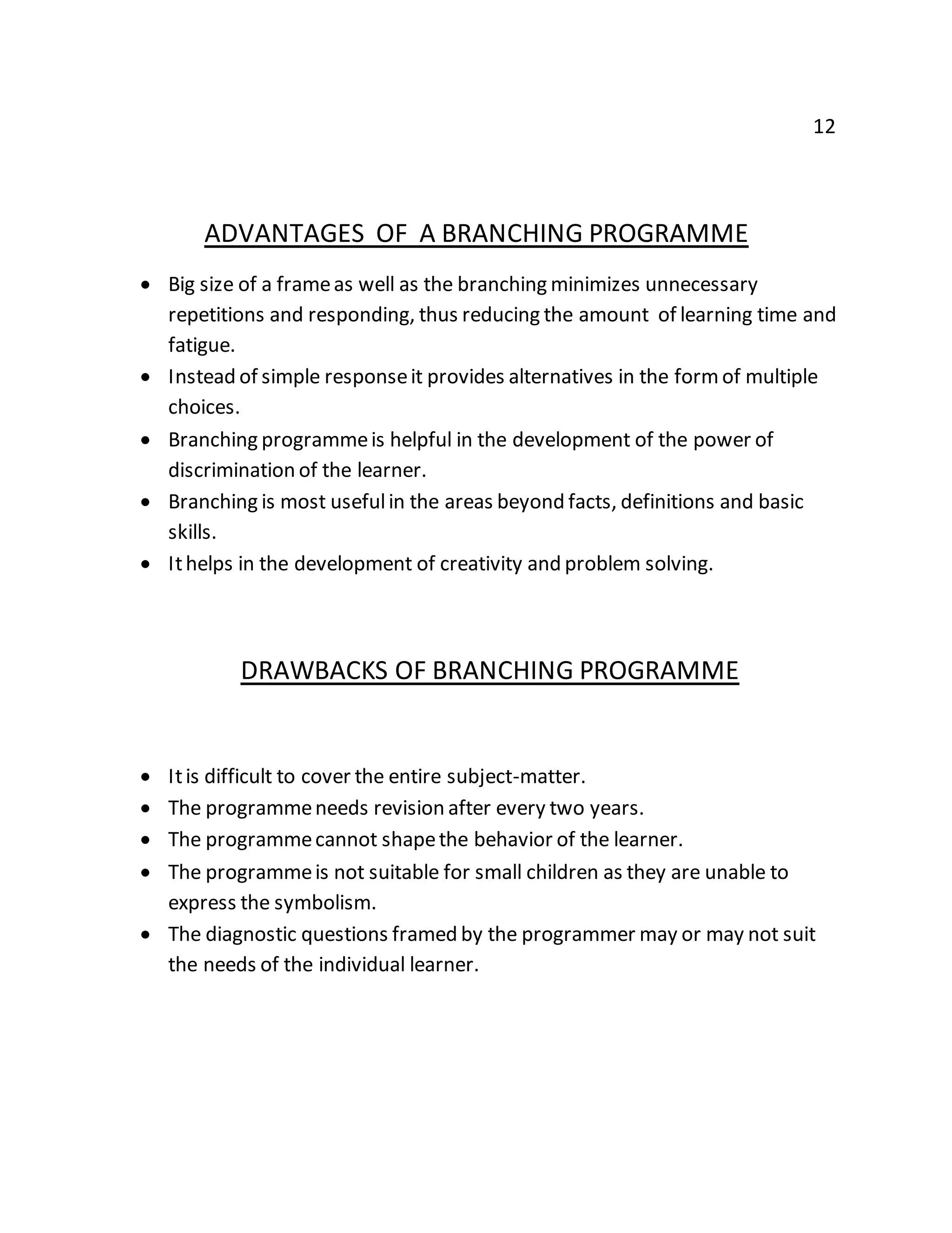 12 
ADVANTAGES OF A BRANCHING PROGRAMME 
 Big size of a frame as well as the branching minimizes unnecessary 
repetitions and responding, thus reducing the amount of learning time and 
fatigue. 
 Instead of simple response it provides alternatives in the form of multiple 
choices. 
 Branching programme is helpful in the development of the power of 
discrimination of the learner. 
 Branching is most useful in the areas beyond facts, definitions and basic 
skills. 
 It helps in the development of creativity and problem solving. 
DRAWBACKS OF BRANCHING PROGRAMME 
 It is difficult to cover the entire subject-matter. 
 The programme needs revision after every two years. 
 The programme cannot shape the behavior of the learner. 
 The programme is not suitable for small children as they are unable to 
express the symbolism. 
 The diagnostic questions framed by the programmer may or may not suit 
the needs of the individual learner. 
 
