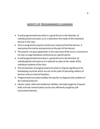 6 
MERITS OF PROGRAMMED LEARNING 
 A well programmed instruction is a great thrust in the direction of 
individualized instruction, as it is tailored to the needs of the individual 
learner in the class. 
 Since a programme requires continuous response from the learner, it 
overcomes the inertia and passivity on the part of the learner. 
 The teacher can give explanation in the classroom if the error is common or 
he may arrange individual conferences on specific points. 
 A well programmed instruction is a great thrust in the direction of 
individualized instruction as it is tailored to cater to the needs of the 
individual students of the class. 
 The introduction of programmed instruction is of great significance for 
developing countries which are set on the path of educating millions of 
learners and are short of teachers. 
 Programmed instruction enables the teacher to diagnose the problem of 
the individual learner. 
 Certain motor skills and intellectual abilities normally taught by frequent 
drills and rote memorization can be very efficiently taught by self 
instructional devices. 
 