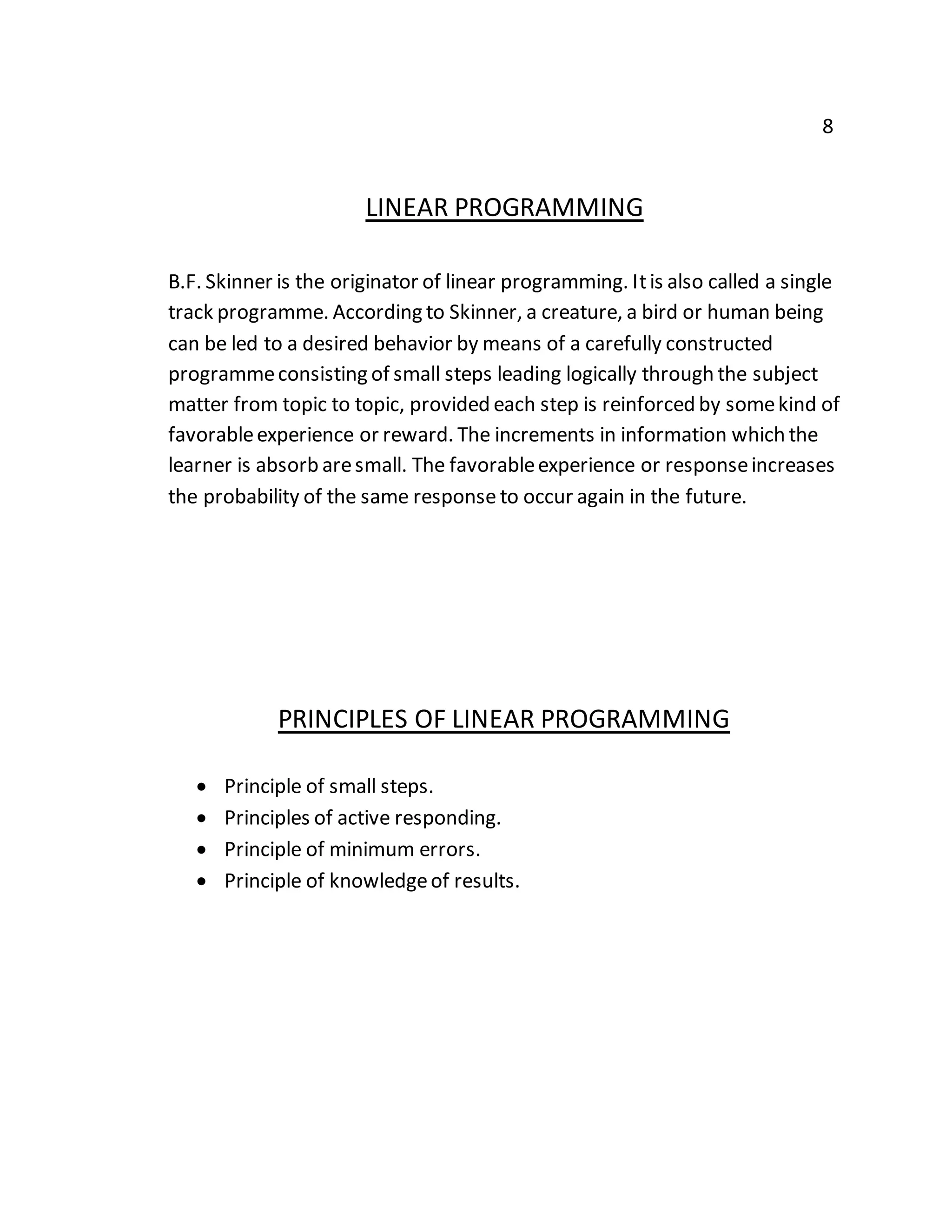 8 
LINEAR PROGRAMMING 
B.F. Skinner is the originator of linear programming. It is also called a single 
track programme. According to Skinner, a creature, a bird or human being 
can be led to a desired behavior by means of a carefully constructed 
programme consisting of small steps leading logically through the subject 
matter from topic to topic, provided each step is reinforced by some kind of 
favorable experience or reward. The increments in information which the 
learner is absorb are small. The favorable experience or response increases 
the probability of the same response to occur again in the future. 
PRINCIPLES OF LINEAR PROGRAMMING 
 Principle of small steps. 
 Principles of active responding. 
 Principle of minimum errors. 
 Principle of knowledge of results. 
 
