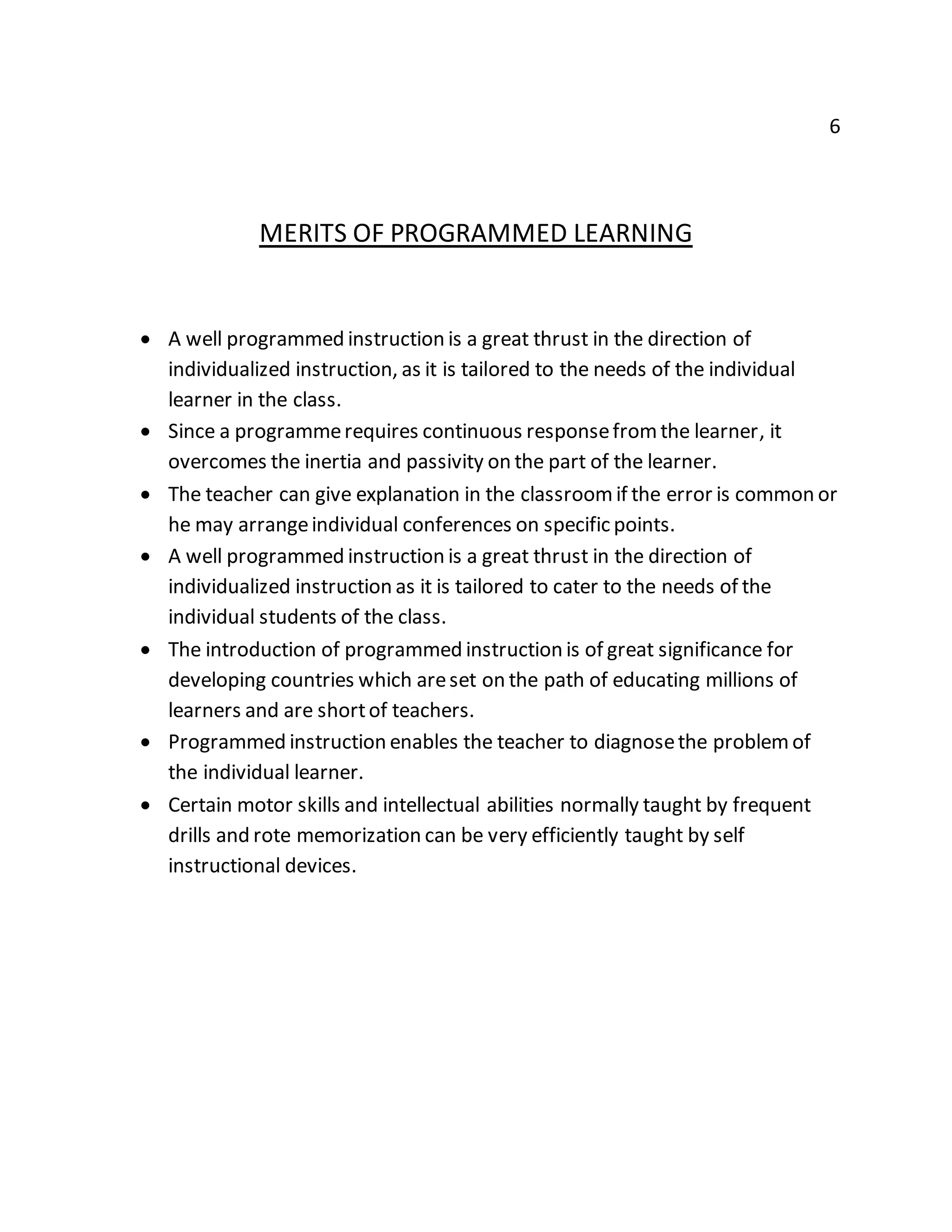 6 
MERITS OF PROGRAMMED LEARNING 
 A well programmed instruction is a great thrust in the direction of 
individualized instruction, as it is tailored to the needs of the individual 
learner in the class. 
 Since a programme requires continuous response from the learner, it 
overcomes the inertia and passivity on the part of the learner. 
 The teacher can give explanation in the classroom if the error is common or 
he may arrange individual conferences on specific points. 
 A well programmed instruction is a great thrust in the direction of 
individualized instruction as it is tailored to cater to the needs of the 
individual students of the class. 
 The introduction of programmed instruction is of great significance for 
developing countries which are set on the path of educating millions of 
learners and are short of teachers. 
 Programmed instruction enables the teacher to diagnose the problem of 
the individual learner. 
 Certain motor skills and intellectual abilities normally taught by frequent 
drills and rote memorization can be very efficiently taught by self 
instructional devices. 
 