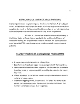 11 
BRANCHING OR INTRINSIC PROGRAMMING 
Branching or intrinsic programming was developed by Norman. A. Crowder, an 
American technician. According to Crowder, branching programme is one which 
adopts to the needs of the learners without the medium of any extrinsic devices 
such as computer. It is not controlled extrinsically by the programmer. 
Norman. A. Crowder was a technician who was working in 
the United States air force. He was faced with the problem of efficiency of 
vocational training. His programme is based on intuition. His approach at the 
most is practical. This type of programme employs multiple choice response 
patterns. 
CHARECTERISTICS OF A BRANCHING PROGRAMME 
 A frame may contain two or three related ideas. 
 Each frame is of relatively bigger size as compared with the linear type. 
 The learner moves forward if his responses are correct but is diverted or 
branched to one or more remedial frames if he does not give the correct 
response. 
 The cycle goes on till the learner passes through the whole instructional 
material at his own pace. 
 In a branching programme, all learners do not follow the frame route. 
Rather, the route depends on the response made by the learner. Thus, 
learners branch according to their responses. 
 