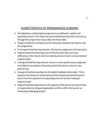 3 
CHARECTERISTICS OF PROGRAMMED LEARNING 
 The objectives underlying the programme are defined in explicit and 
operational terms. This makes the terminal behavior desired to be built up 
through the programme measurable and observable. 
 Programmed learner emphasizes the interaction between the learner and 
the programme. 
 In a programmed learning situation, the learner progresses at his own pace. 
 Programmed instruction takes care of the fact that there are even 
differences in the rate at which an individual learner learns various kinds of 
subject matter. 
 In programmed learning a learner moves in every specific way as opposed 
to traditional procedures of teaching where the learner moves in very 
general way. 
 A programmed test provides for immediate feedback information. This is 
based on the theory of reinforcement which emphasizes that the learner 
learns from the sequence of responding and not from the making of 
response itself. 
 Programmed learning enhances the capacity of the learner to discriminate 
or to generalize by frequent application and thus offers the learner an 
interesting challenging project. 
 
