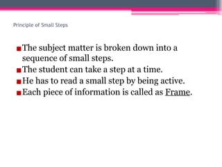 Principle of Small Steps
▪The subject matter is broken down into a
sequence of small steps.
▪The student can take a step at a time.
▪He has to read a small step by being active.
▪Each piece of information is called as Frame.
 