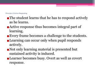 Principle of Active Responding
▪The student learns that he has to respond actively
as he learns.
▪Active response thus becomes integral part of
learning.
▪Every frame becomes a challenge to the students.
▪Learning can occur only when pupil responds
actively.
▪Not only learning material is presented but
sustained activity is induced.
▪Learner becomes busy. Overt as well as covert
response.
 