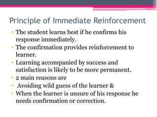 Principle of Immediate Reinforcement
• The student learns best if he confirms his
response immediately.
• The confirmation provides reinforcement to
learner.
• Learning accompanied by success and
satisfaction is likely to be more permanent.
• 2 main reasons are
• Avoiding wild guess of the learner &
• When the learner is unsure of his response he
needs confirmation or correction.
 