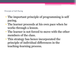 Principle of Self-Pacing
• The important principle of programming is self
pacing.
• The learner proceeds at his own pace when he
works through a lesson.
• The learner is not forced to move with the other
members of the class.
• This strategy has hence incorporated the
principle of individual differences in the
teaching-learning process.
 