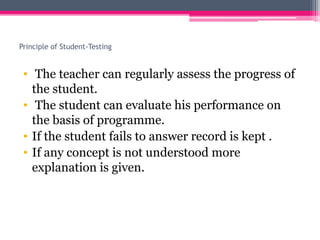 Principle of Student-Testing
• The teacher can regularly assess the progress of
the student.
• The student can evaluate his performance on
the basis of programme.
• If the student fails to answer record is kept .
• If any concept is not understood more
explanation is given.
 