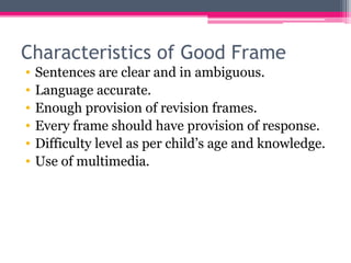 Characteristics of Good Frame
• Sentences are clear and in ambiguous.
• Language accurate.
• Enough provision of revision frames.
• Every frame should have provision of response.
• Difficulty level as per child’s age and knowledge.
• Use of multimedia.
 