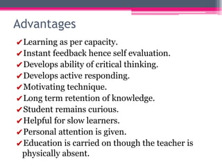 Advantages
✔Learning as per capacity.
✔Instant feedback hence self evaluation.
✔Develops ability of critical thinking.
✔Develops active responding.
✔Motivating technique.
✔Long term retention of knowledge.
✔Student remains curious.
✔Helpful for slow learners.
✔Personal attention is given.
✔Education is carried on though the teacher is
physically absent.
 