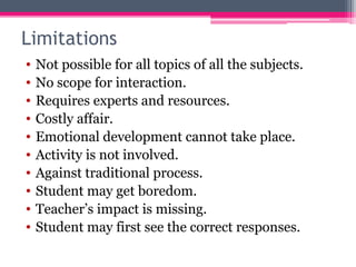 Limitations
• Not possible for all topics of all the subjects.
• No scope for interaction.
• Requires experts and resources.
• Costly affair.
• Emotional development cannot take place.
• Activity is not involved.
• Against traditional process.
• Student may get boredom.
• Teacher’s impact is missing.
• Student may first see the correct responses.
 