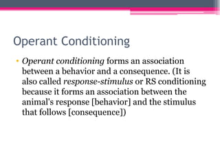 Operant Conditioning
• Operant conditioning forms an association
between a behavior and a consequence. (It is
also called response-stimulus or RS conditioning
because it forms an association between the
animal's response [behavior] and the stimulus
that follows [consequence])
 