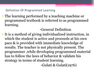 Definition Of Programmed Learning
• The learning performed by a teaching machine or
programmed textbook is referred to as programmed
learning.
-General Definition
• It is a method of giving individualized instruction, in
which the student is active and proceeds at his own
pace & is provided with immediate knowledge of
results. The teacher is not physically present. The
programmer ,while developing programmed material
has to follow the laws of behavior & validate his
strategy in terms of student learning.
-Gulati & Gulati(1976)
 