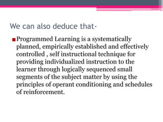 We can also deduce that-
▪Programmed Learning is a systematically
planned, empirically established and effectively
controlled , self instructional technique for
providing individualized instruction to the
learner through logically sequenced small
segments of the subject matter by using the
principles of operant conditioning and schedules
of reinforcement.
 