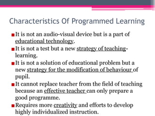 Characteristics Of Programmed Learning
▪It is not an audio-visual device but is a part of
educational technology.
▪It is not a test but a new strategy of teaching-
learning.
▪It is not a solution of educational problem but a
new strategy for the modification of behaviour of
pupil.
▪It cannot replace teacher from the field of teaching
because an effective teacher can only prepare a
good programme.
▪Requires more creativity and efforts to develop
highly individualized instruction.
 