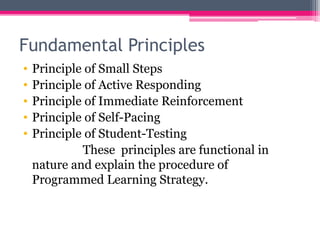 Fundamental Principles
• Principle of Small Steps
• Principle of Active Responding
• Principle of Immediate Reinforcement
• Principle of Self-Pacing
• Principle of Student-Testing
These principles are functional in
nature and explain the procedure of
Programmed Learning Strategy.
 
