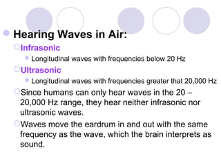 Hearing Waves in Air:
Infrasonic
Longitudinal waves with frequencies below 20 Hz
Ultrasonic
Longitudinal waves with frequencies greater that 20,000 Hz
Since humans can only hear waves in the 20 –
20,000 Hz range, they hear neither infrasonic nor
ultrasonic waves.
Waves move the eardrum in and out with the same
frequency as the wave, which the brain interprets as
sound.
 